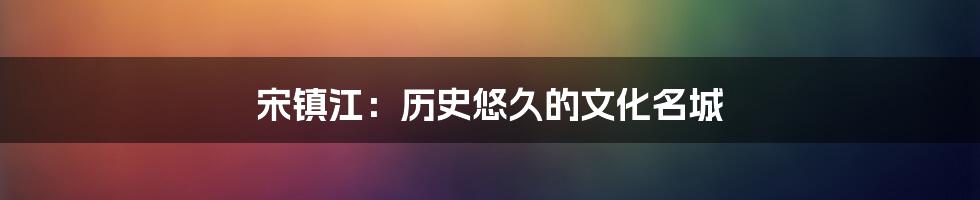 宋镇江:历史悠久的文化名城
