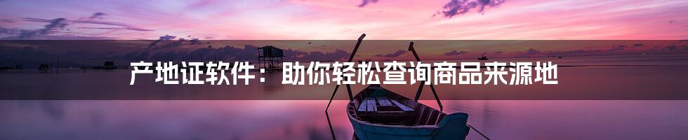 产地证软件：助你轻松查询商品来源地