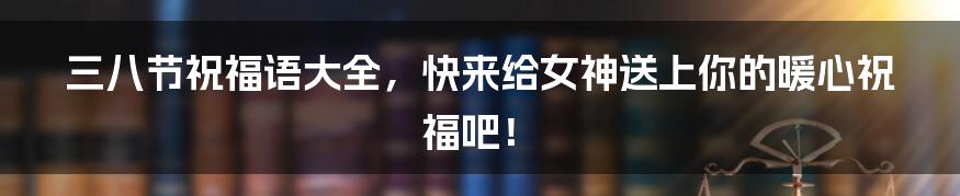 三八节祝福语大全,快来给女神送上你的暖心祝福吧!
