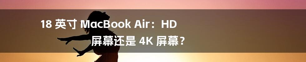 18 英寸 MacBook Air:HD 屏幕还是 4K 屏幕?