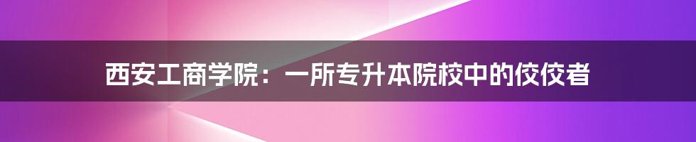 西安工商学院:一所专升本院校中的佼佼者