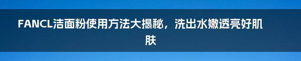 FANCL洁面粉使用方法大揭秘，洗出水嫩透亮好肌肤