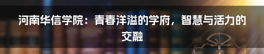 河南华信学院:青春洋溢的学府,智慧与活力的交融