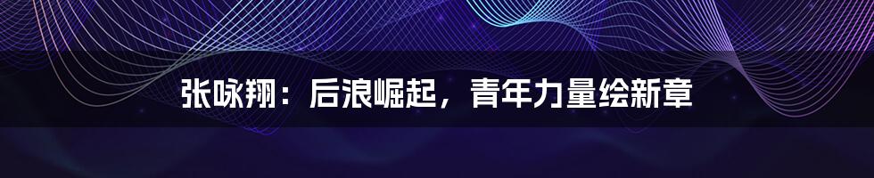 张咏翔:后浪崛起,青年力量绘新章