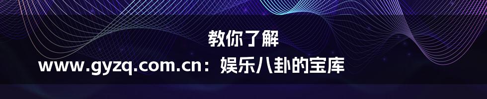 教你了解 www.gyzq.com.cn：娱乐八卦的宝库