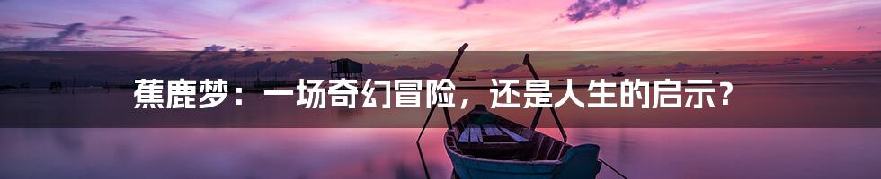 蕉鹿梦:一场奇幻冒险,还是人生的启示?