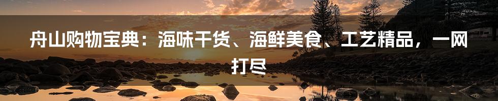 舟山购物宝典:海味干货、海鲜美食、工艺精品,一网打尽