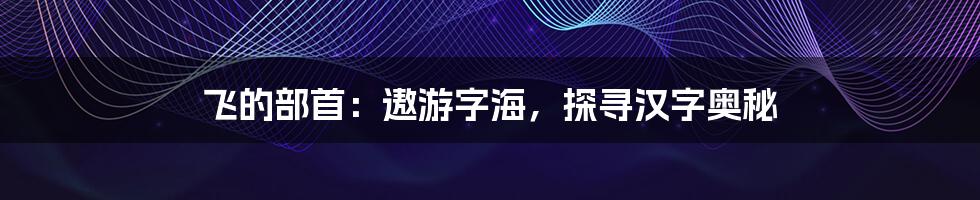 飞的部首:遨游字海,探寻汉字奥秘