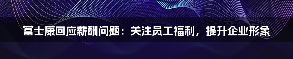 富士康回应薪酬问题：关注员工福利，提升企业形象