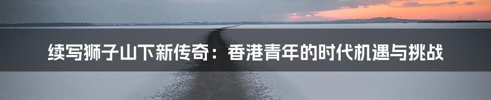 续写狮子山下新传奇:香港青年的时代机遇与挑战