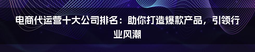 电商代运营十大公司排名:助你打造爆款产品,引领行业风潮