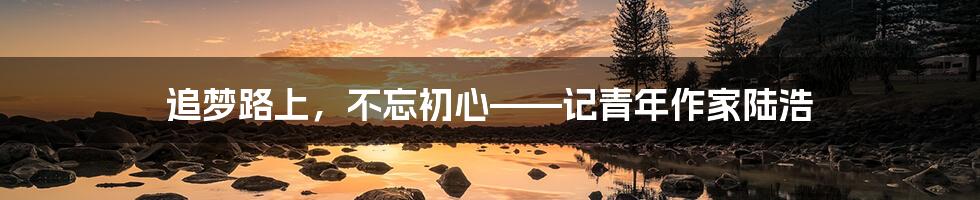 追梦路上,不忘初心——记青年作家陆浩