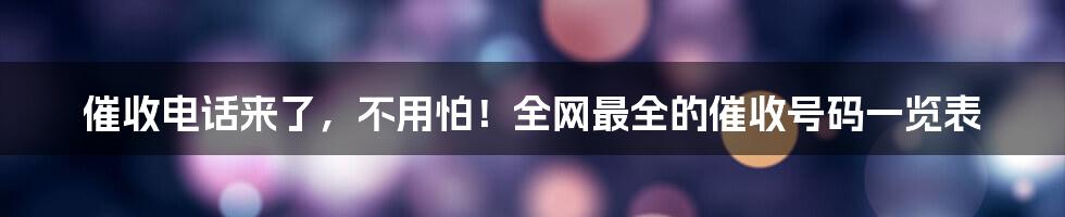 催收电话来了,不用怕!全网最全的催收号码一览表