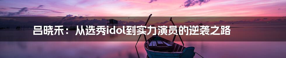 吕晓禾:从选秀idol到实力演员的逆袭之路