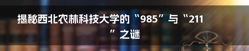 揭秘西北农林科技大学的“985”与“211”之谜