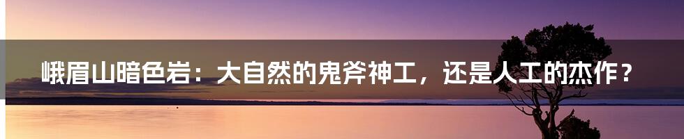 峨眉山暗色岩:大自然的鬼斧神工,还是人工的杰作?