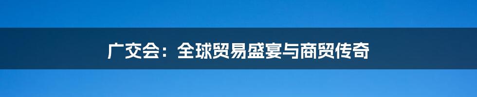 广交会:全球贸易盛宴与商贸传奇