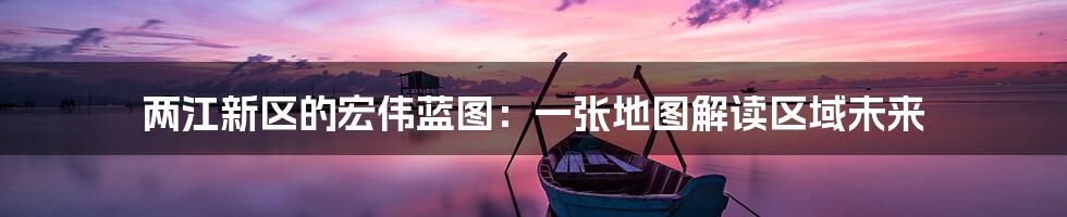 两江新区的宏伟蓝图:一张地图解读区域未来