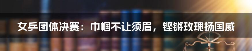 女乒团体决赛：巾帼不让须眉，铿锵玫瑰扬国威