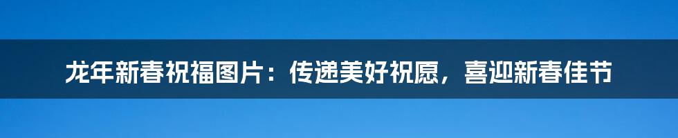 龙年新春祝福图片：传递美好祝愿，喜迎新春佳节