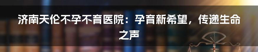 济南天伦不孕不育医院:孕育新希望,传递生命之声