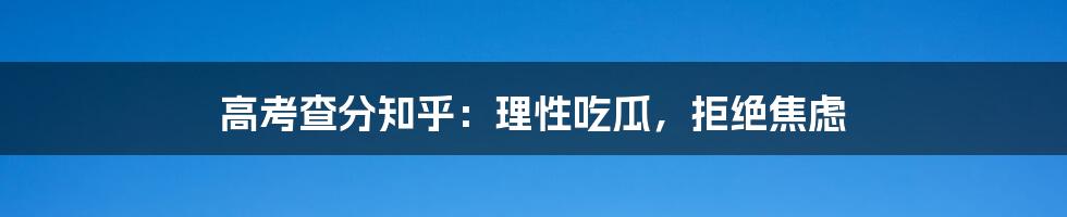 高考查分知乎：理性吃瓜，拒绝焦虑