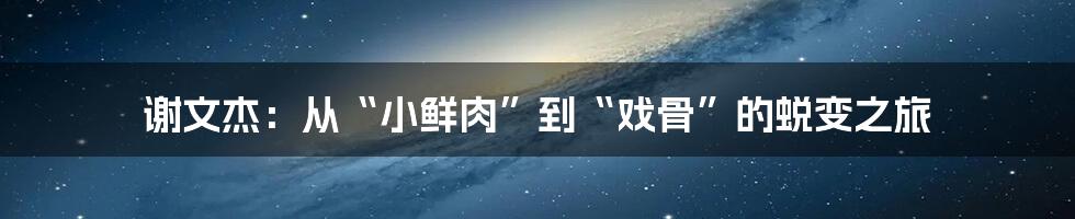 谢文杰:从“小鲜肉”到“戏骨”的蜕变之旅