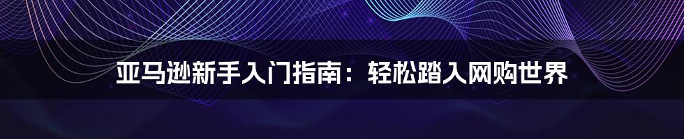 亚马逊新手入门指南：轻松踏入网购世界