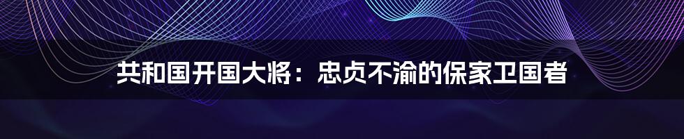 共和国开国大将：忠贞不渝的保家卫国者