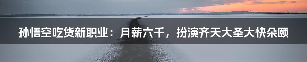 孙悟空吃货新职业:月薪六千,扮演齐天大圣大快朵颐