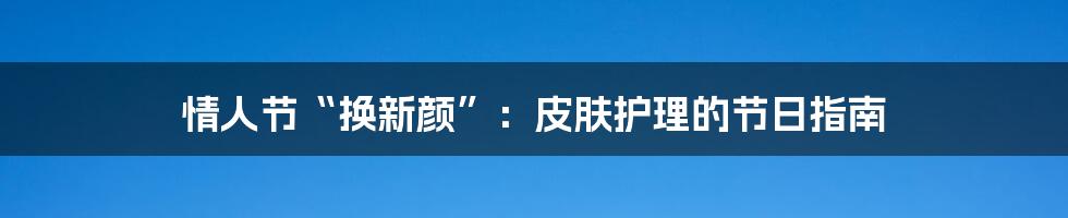 情人节“换新颜”:皮肤护理的节日指南