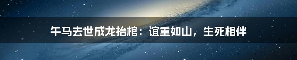 午马去世成龙抬棺：谊重如山，生死相伴