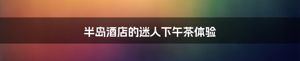 半岛酒店的迷人下午茶体验
