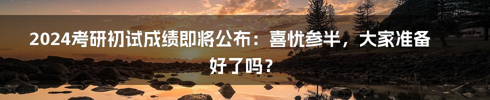 2024考研初试成绩即将公布:喜忧参半,大家准备好了吗?