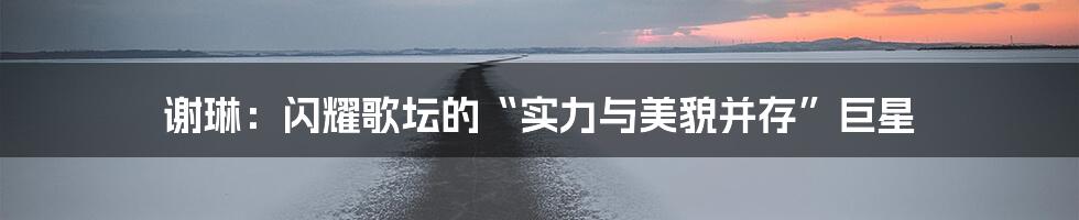 谢琳:闪耀歌坛的“实力与美貌并存”巨星