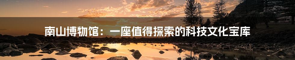 南山博物馆：一座值得探索的科技文化宝库