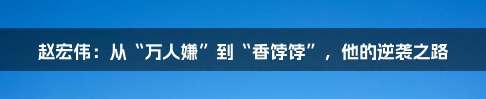 赵宏伟:从“万人嫌”到“香饽饽”,他的逆袭之路