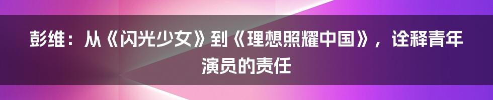 彭维：从《闪光少女》到《理想照耀中国》，诠释青年演员的责任