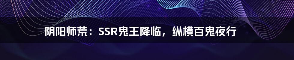 阴阳师荒:SSR鬼王降临,纵横百鬼夜行