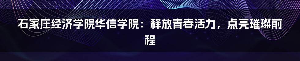 石家庄经济学院华信学院：释放青春活力，点亮璀璨前程