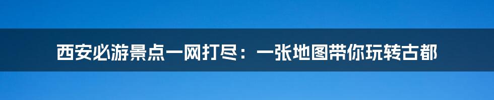 西安必游景点一网打尽:一张地图带你玩转古都