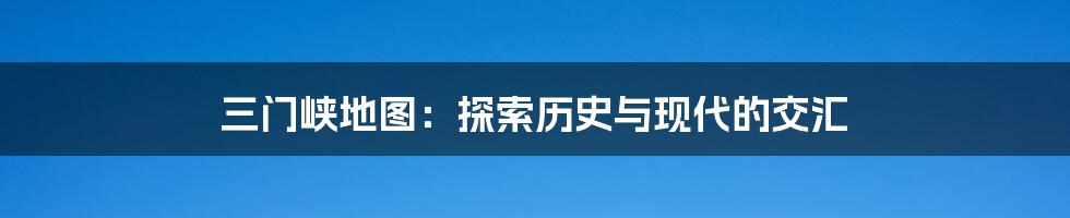 三门峡地图：探索历史与现代的交汇