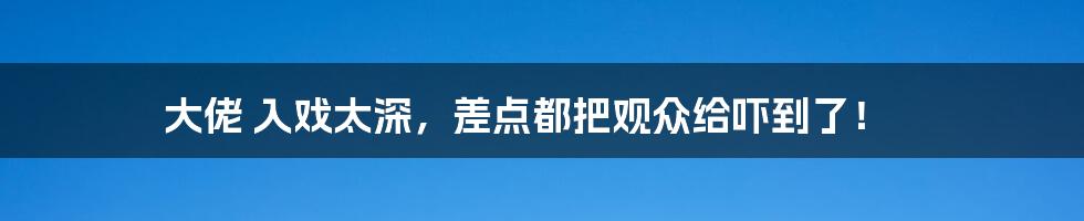 大佬 入戏太深,差点都把观众给吓到了!