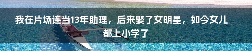 我在片场连当13年助理,后来娶了女明星,如今女儿都上小学了