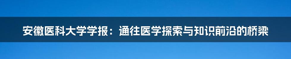 安徽医科大学学报:通往医学探索与知识前沿的桥梁