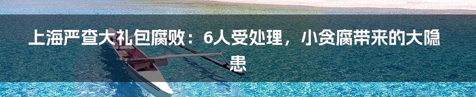 上海严查大礼包腐败:6人受处理,小贪腐带来的大隐患