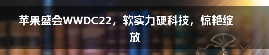 苹果盛会WWDC22,软实力硬科技,惊艳绽放