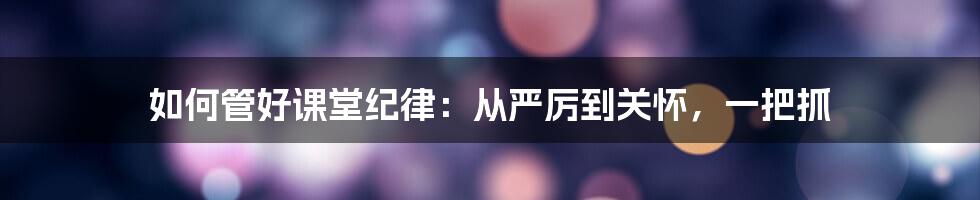 如何管好课堂纪律:从严厉到关怀,一把抓