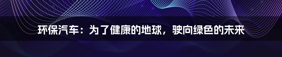 环保汽车：为了健康的地球，驶向绿色的未来