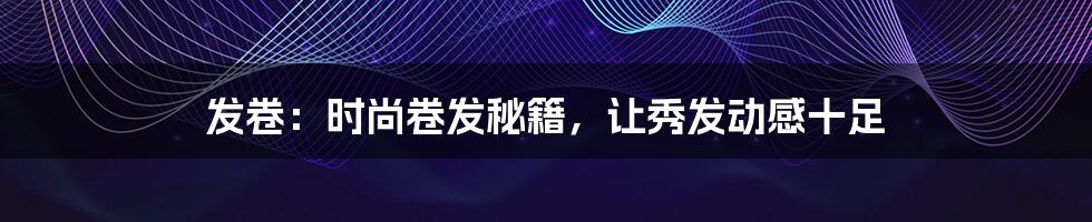 发卷:时尚卷发秘籍,让秀发动感十足